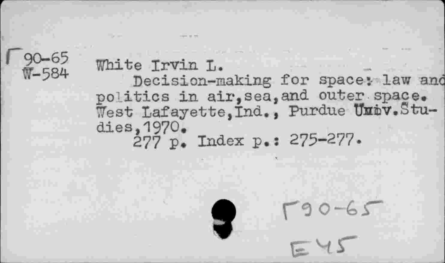 ﻿r90-65
W-584
White Irvin L.
Decision-making for space :• law anc politics in air,sea,and outer space. West Lafayette,Ind., Purdue Univ.Studies, '1970.
277 P. Index p.: 275-277.

